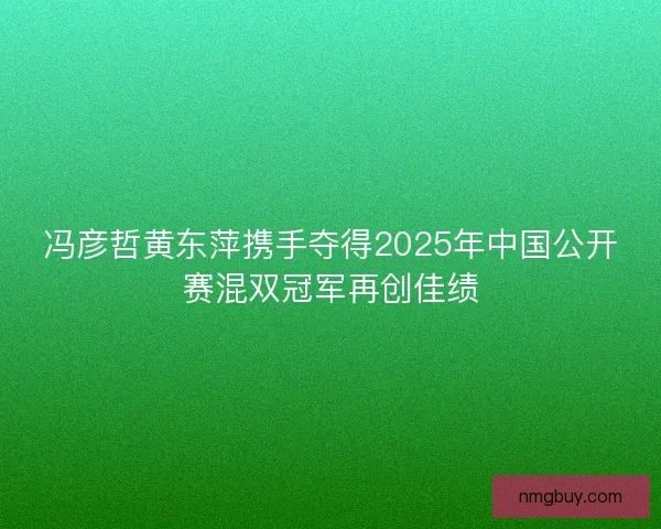 冯彦哲黄东萍携手夺得2025年中国公开赛混双冠军再创佳绩