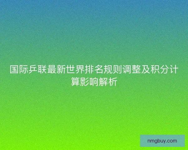 国际乒联最新世界排名规则调整及积分计算影响解析