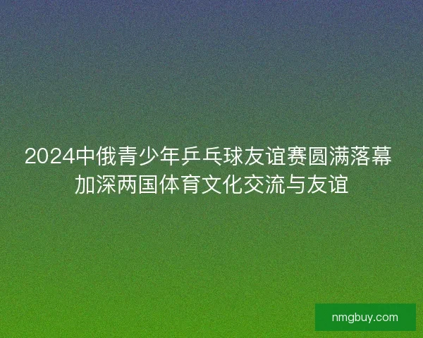 2024中俄青少年乒乓球友谊赛圆满落幕 加深两国体育文化交流与友谊