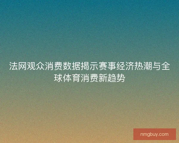 法网观众消费数据揭示赛事经济热潮与全球体育消费新趋势