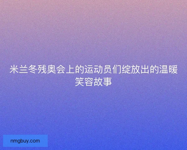 米兰冬残奥会上的运动员们绽放出的温暖笑容故事